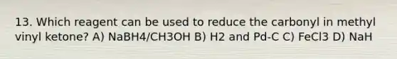 13. Which reagent can be used to reduce the carbonyl in methyl vinyl ketone? A) NaBH4/CH3OH B) H2 and Pd-C C) FeCl3 D) NaH