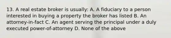 13. A real estate broker is usually: A. A fiduciary to a person interested in buying a property the broker has listed B. An attorney-in-fact C. An agent serving the principal under a duly executed power-of-attorney D. None of the above