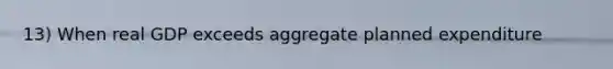 13) When real GDP exceeds aggregate planned expenditure