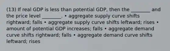 (13) If real GDP is less than potential GDP, then the ________ and the price level ________. • aggregate supply curve shifts rightward; falls • aggregate supply curve shifts leftward; rises • amount of potential GDP increases; falls • aggregate demand curve shifts rightward; falls • aggregate demand curve shifts leftward; rises