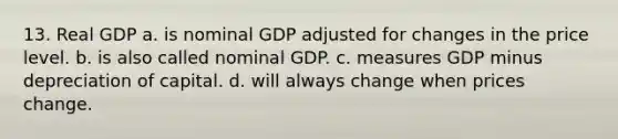 13. Real GDP a. is nominal GDP adjusted for changes in the price level. b. is also called nominal GDP. c. measures GDP minus depreciation of capital. d. will always change when prices change.