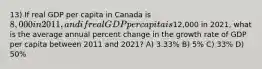 13) If real GDP per capita in Canada is 8,000 in 2011, and if real GDP per capita is12,000 in 2021, what is the average annual percent change in the growth rate of GDP per capita between 2011 and 2021? A) 3.33% B) 5% C) 33% D) 50%