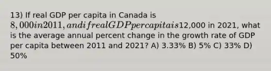 13) If real GDP per capita in Canada is 8,000 in 2011, and if real GDP per capita is12,000 in 2021, what is the average annual percent change in the growth rate of GDP per capita between 2011 and 2021? A) 3.33% B) 5% C) 33% D) 50%