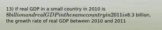 13) If real GDP in a small country in 2010 is 8 billion and real GDP in the same country in 2011 is8.3 billion, the growth rate of real GDP between 2010 and 2011