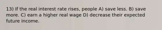 13) If the real interest rate rises, people A) save less. B) save more. C) earn a higher real wage D) decrease their expected future income.