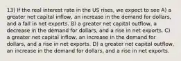 13) If the real interest rate in the US rises, we expect to see A) a greater net capital inflow, an increase in the demand for dollars, and a fall in net exports. B) a greater net capital outflow, a decrease in the demand for dollars, and a rise in net exports. C) a greater net capital inflow, an increase in the demand for dollars, and a rise in net exports. D) a greater net capital outflow, an increase in the demand for dollars, and a rise in net exports.