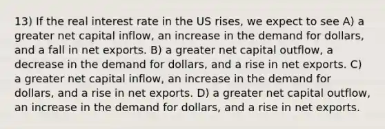 13) If the real interest rate in the US rises, we expect to see A) a greater net capital inflow, an increase in the demand for dollars, and a fall in net exports. B) a greater net capital outflow, a decrease in the demand for dollars, and a rise in net exports. C) a greater net capital inflow, an increase in the demand for dollars, and a rise in net exports. D) a greater net capital outflow, an increase in the demand for dollars, and a rise in net exports.