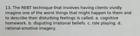 13. The REBT technique that involves having clients vividly imagine one of the worst things that might happen to them and to describe their disturbing feelings is called: a. cognitive homework. b. disputing irrational beliefs. c. role playing. d. rational-emotive imagery.