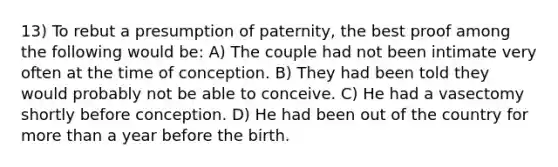 13) To rebut a presumption of paternity, the best proof among the following would be: A) The couple had not been intimate very often at the time of conception. B) They had been told they would probably not be able to conceive. C) He had a vasectomy shortly before conception. D) He had been out of the country for more than a year before the birth.