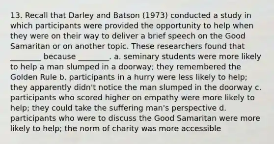 13. Recall that Darley and Batson (1973) conducted a study in which participants were provided the opportunity to help when they were on their way to deliver a brief speech on the Good Samaritan or on another topic. These researchers found that ________ because ________. a. seminary students were more likely to help a man slumped in a doorway; they remembered the Golden Rule b. participants in a hurry were less likely to help; they apparently didn't notice the man slumped in the doorway c. participants who scored higher on empathy were more likely to help; they could take the suffering man's perspective d. participants who were to discuss the Good Samaritan were more likely to help; the norm of charity was more accessible