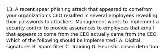 13. A recent spear phishing attack that appeared to comefrom your organization's CEO resulted in several employees revealing their passwords to attackers. Management wants to implement a security control to provide assurances to employees that email that appears to come from the CEO actually came from the CEO. Which of the following should be implemented? A. Digital signatures B. Spam filter C. Training D. Heuristic-based detection