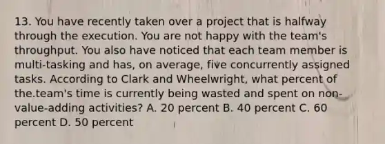 13. You have recently taken over a project that is halfway through the execution. You are not happy with the team's throughput. You also have noticed that each team member is multi-tasking and has, on average, five concurrently assigned tasks. According to Clark and Wheelwright, what percent of the.team's time is currently being wasted and spent on non-value-adding activities? A. 20 percent B. 40 percent C. 60 percent D. 50 percent