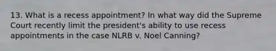 13. What is a recess appointment? In what way did the Supreme Court recently limit the president's ability to use recess appointments in the case NLRB v. Noel Canning?