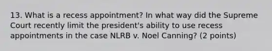 13. What is a recess appointment? In what way did the Supreme Court recently limit the president's ability to use recess appointments in the case NLRB v. Noel Canning? (2 points)