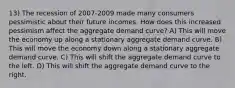 13) The recession of 2007-2009 made many consumers pessimistic about their future incomes. How does this increased pessimism affect the aggregate demand curve? A) This will move the economy up along a stationary aggregate demand curve. B) This will move the economy down along a stationary aggregate demand curve. C) This will shift the aggregate demand curve to the left. D) This will shift the aggregate demand curve to the right.