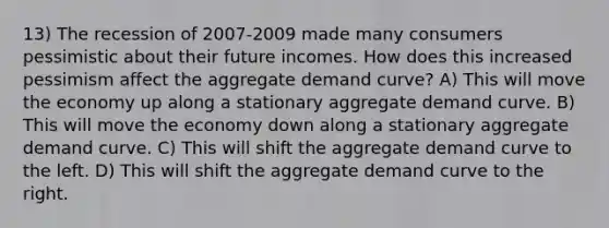 13) The recession of 2007-2009 made many consumers pessimistic about their future incomes. How does this increased pessimism affect the aggregate demand curve? A) This will move the economy up along a stationary aggregate demand curve. B) This will move the economy down along a stationary aggregate demand curve. C) This will shift the aggregate demand curve to the left. D) This will shift the aggregate demand curve to the right.