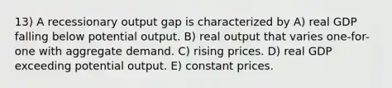 13) A recessionary output gap is characterized by A) real GDP falling below potential output. B) real output that varies one-for-one with aggregate demand. C) rising prices. D) real GDP exceeding potential output. E) constant prices.