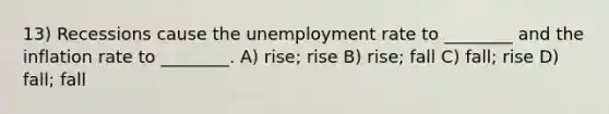 13) Recessions cause the unemployment rate to ________ and the inflation rate to ________. A) rise; rise B) rise; fall C) fall; rise D) fall; fall