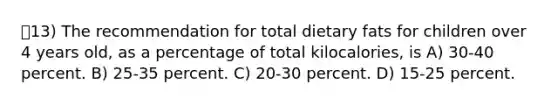 13) The recommendation for total dietary fats for children over 4 years old, as a percentage of total kilocalories, is A) 30-40 percent. B) 25-35 percent. C) 20-30 percent. D) 15-25 percent.