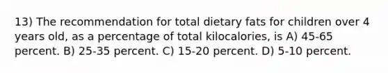 13) The recommendation for total dietary fats for children over 4 years old, as a percentage of total kilocalories, is A) 45-65 percent. B) 25-35 percent. C) 15-20 percent. D) 5-10 percent.