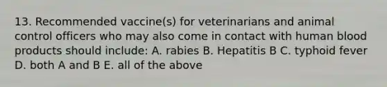 13. Recommended vaccine(s) for veterinarians and animal control officers who may also come in contact with human blood products should include: A. rabies B. Hepatitis B C. typhoid fever D. both A and B E. all of the above