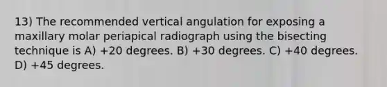 13) The recommended vertical angulation for exposing a maxillary molar periapical radiograph using the bisecting technique is A) +20 degrees. B) +30 degrees. C) +40 degrees. D) +45 degrees.