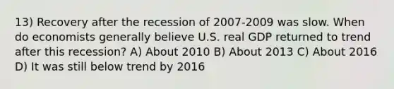 13) Recovery after the recession of 2007-2009 was slow. When do economists generally believe U.S. real GDP returned to trend after this recession? A) About 2010 B) About 2013 C) About 2016 D) It was still below trend by 2016