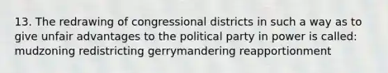 13. The redrawing of congressional districts in such a way as to give unfair advantages to the political party in power is called: mudzoning redistricting gerrymandering reapportionment