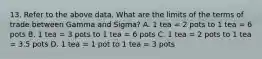 13. Refer to the above data. What are the limits of the terms of trade between Gamma and Sigma? A. 1 tea = 2 pots to 1 tea = 6 pots B. 1 tea = 3 pots to 1 tea = 6 pots C. 1 tea = 2 pots to 1 tea = 3.5 pots D. 1 tea = 1 pot to 1 tea = 3 pots