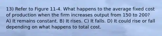 13) Refer to Figure 11-4. What happens to the average fixed cost of production when the firm increases output from 150 to 200? A) It remains constant. B) It rises. C) It falls. D) It could rise or fall depending on what happens to total cost.