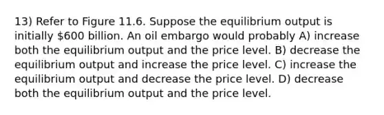 13) Refer to Figure 11.6. Suppose the equilibrium output is initially 600 billion. An oil embargo would probably A) increase both the equilibrium output and the price level. B) decrease the equilibrium output and increase the price level. C) increase the equilibrium output and decrease the price level. D) decrease both the equilibrium output and the price level.