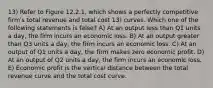 13) Refer to Figure 12.2.1, which shows a perfectly competitive firmʹs total revenue and total cost 13) curves. Which one of the following statements is false? A) At an output less than Q1 units a day, the firm incurs an economic loss. B) At an output greater than Q3 units a day, the firm incurs an economic loss. C) At an output of Q1 units a day, the firm makes zero economic profit. D) At an output of Q2 units a day, the firm incurs an economic loss. E) Economic profit is the vertical distance between the total revenue curve and the total cost curve.