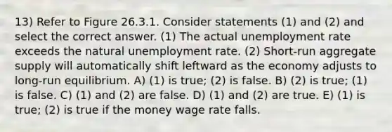 13) Refer to Figure 26.3.1. Consider statements (1) and (2) and select the correct answer. (1) The actual unemployment rate exceeds the natural unemployment rate. (2) Short-run aggregate supply will automatically shift leftward as the economy adjusts to long-run equilibrium. A) (1) is true; (2) is false. B) (2) is true; (1) is false. C) (1) and (2) are false. D) (1) and (2) are true. E) (1) is true; (2) is true if the money wage rate falls.