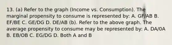 13. (a) Refer to the graph (Income vs. Consumption). The marginal propensity to consume is represented by: A. GF/AB B. EF/BE C. GE/DG D. DE/AB (b). Refer to the above graph. The average propensity to consume may be represented by: A. DA/0A B. EB/OB C. EG/DG D. Both A and B