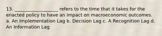 13. ___________________ refers to the time that it takes for the enacted policy to have an impact on macroeconomic outcomes. a. An Implementation Lag b. Decision Lag c. A Recognition Lag d. An Information Lag