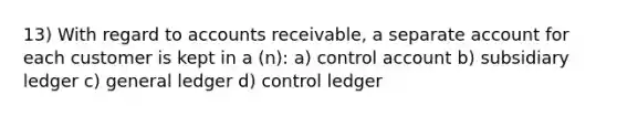 13) With regard to accounts receivable, a separate account for each customer is kept in a (n): a) control account b) subsidiary ledger c) general ledger d) control ledger