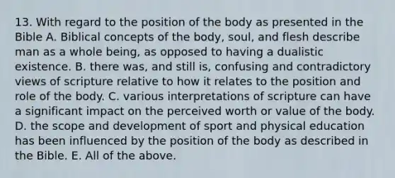 13. With regard to the position of the body as presented in the Bible A. Biblical concepts of the body, soul, and flesh describe man as a whole being, as opposed to having a dualistic existence. B. there was, and still is, confusing and contradictory views of scripture relative to how it relates to the position and role of the body. C. various interpretations of scripture can have a significant impact on the perceived worth or value of the body. D. the scope and development of sport and physical education has been influenced by the position of the body as described in the Bible. E. All of the above.