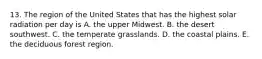 13. The region of the United States that has the highest solar radiation per day is A. the upper Midwest. B. the desert southwest. C. the temperate grasslands. D. the coastal plains. E. the deciduous forest region.