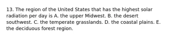 13. The region of the United States that has the highest <a href='https://www.questionai.com/knowledge/kr1ksgm4Kk-solar-radiation' class='anchor-knowledge'>solar radiation</a> per day is A. the upper Midwest. B. the desert southwest. C. the temperate grasslands. D. the coastal plains. E. the deciduous forest region.