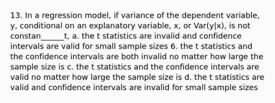 13. In a regression model, if variance of the dependent variable, y, conditional on an explanatory variable, x, or Var(y|x), is not constan______t, a. the t statistics are invalid and confidence intervals are valid for small sample sizes 6. the t statistics and the confidence intervals are both invalid no matter how large the sample size is c. the t statistics and the confidence intervals are valid no matter how large the sample size is d. the t statistics are valid and confidence intervals are invalid for small sample sizes