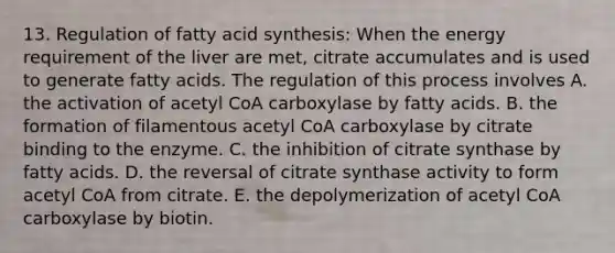 13. Regulation of fatty acid synthesis: When the energy requirement of the liver are met, citrate accumulates and is used to generate fatty acids. The regulation of this process involves A. the activation of acetyl CoA carboxylase by fatty acids. B. the formation of filamentous acetyl CoA carboxylase by citrate binding to the enzyme. C. the inhibition of citrate synthase by fatty acids. D. the reversal of citrate synthase activity to form acetyl CoA from citrate. E. the depolymerization of acetyl CoA carboxylase by biotin.