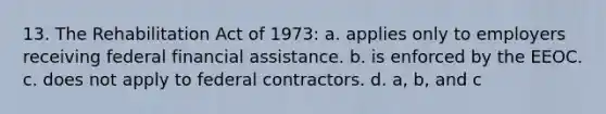 13. The Rehabilitation Act of 1973: a. applies only to employers receiving federal financial assistance. b. is enforced by the EEOC. c. does not apply to federal contractors. d. a, b, and c