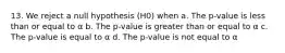 13. We reject a null hypothesis (H0) when a. The p-value is less than or equal to α b. The p-value is greater than or equal to α c. The p-value is equal to α d. The p-value is not equal to α