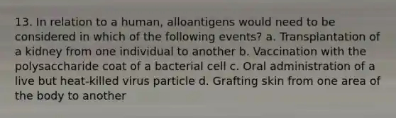 13. In relation to a human, alloantigens would need to be considered in which of the following events? a. Transplantation of a kidney from one individual to another b. Vaccination with the polysaccharide coat of a bacterial cell c. Oral administration of a live but heat-killed virus particle d. Grafting skin from one area of the body to another