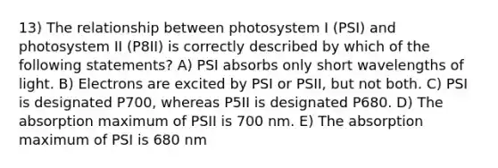 13) The relationship between photosystem I (PSI) and photosystem II (P8II) is correctly described by which of the following statements? A) PSI absorbs only short wavelengths of light. B) Electrons are excited by PSI or PSII, but not both. C) PSI is designated P700, whereas P5II is designated P680. D) The absorption maximum of PSII is 700 nm. E) The absorption maximum of PSI is 680 nm