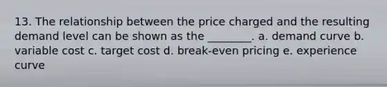 13. The relationship between the price charged and the resulting demand level can be shown as the ________. a. demand curve b. variable cost c. target cost d. break-even pricing e. experience curve