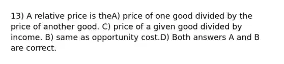 13) A relative price is theA) price of one good divided by the price of another good. C) price of a given good divided by income. B) same as opportunity cost.D) Both answers A and B are correct.