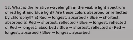 13. What is the relative wavelength in the visible light spectrum of red light and blue light? Are these colors absorbed or reflected by chlorophyll? a) Red → longest, absorbed / Blue → shortest, absorbed b) Red → shortest, reflected / Blue → longest, reflected c) Red → longest, absorbed / Blue → shortest, reflected d) Red → longest, absorbed / Blue → longest, absorbed