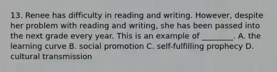 13. Renee has difficulty in reading and writing. However, despite her problem with reading and writing, she has been passed into the next grade every year. This is an example of ________. A. the learning curve B. social promotion C. self-fulfilling prophecy D. cultural transmission