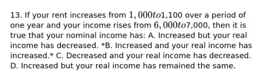 13. If your rent increases from 1,000 to1,100 over a period of one year and your income rises from 6,000 to7,000, then it is true that your nominal income has: A. Increased but your real income has decreased. *B. Increased and your real income has increased.* C. Decreased and your real income has decreased. D. Increased but your real income has remained the same.